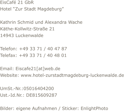 EisCafé 21 GbR Hotel “Zur Stadt Magdeburg”  Kathrin Schmid und Alexandra Wache Käthe-Kollwitz-Straße 21 14943 Luckenwalde  Telefon: +49 33 71 / 40 47 87 Telefax: +49 33 71 / 40 48 01  Email: Eiscafe21[at]web.de Website: www.hotel-zurstadtmagdeburg-luckenwalde.de  UmSt.-Nr.:05016404200 Ust.-Id.Nr.: DE815609287  Bilder: eigene Aufnahmen / Sticker: EnlightPhoto